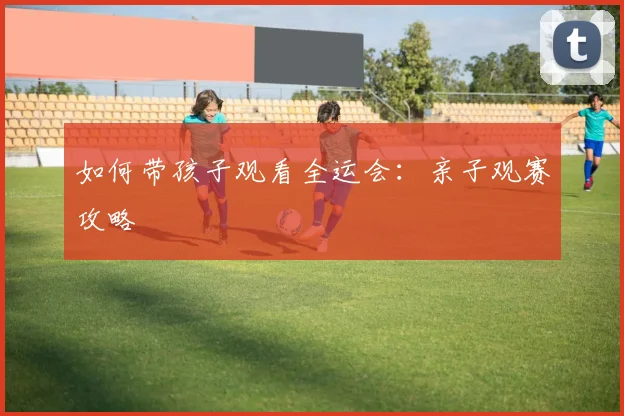 如何带孩子观看全运会:亲子观赛攻略